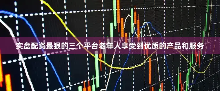 实盘配资最狠的三个平台老年人享受到优质的产品和服务