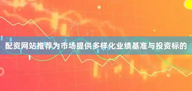 配资网站推荐为市场提供多样化业绩基准与投资标的