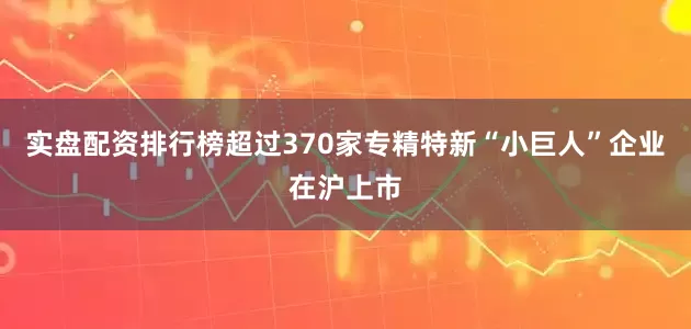 实盘配资排行榜超过370家专精特新“小巨人”企业在沪上市