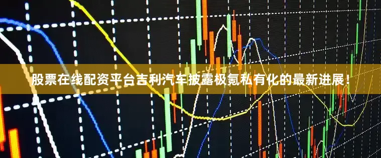 股票在线配资平台吉利汽车披露极氪私有化的最新进展!