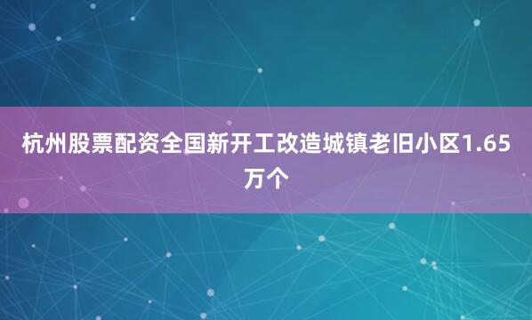 杭州股票配资全国新开工改造城镇老旧小区1.65万个
