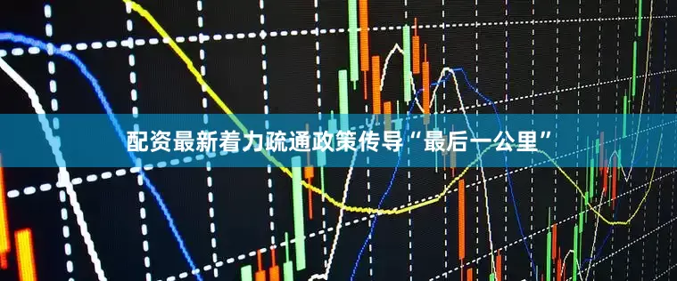 配资最新着力疏通政策传导“最后一公里”