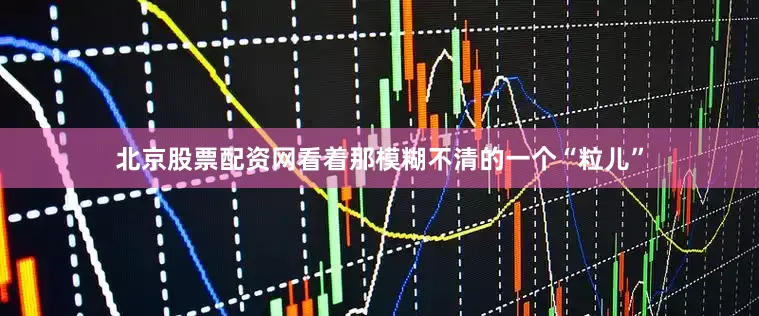 北京股票配资网看着那模糊不清的一个“粒儿”