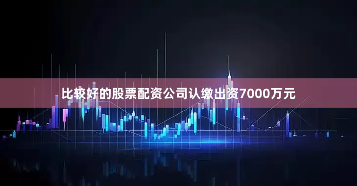 比较好的股票配资公司认缴出资7000万元