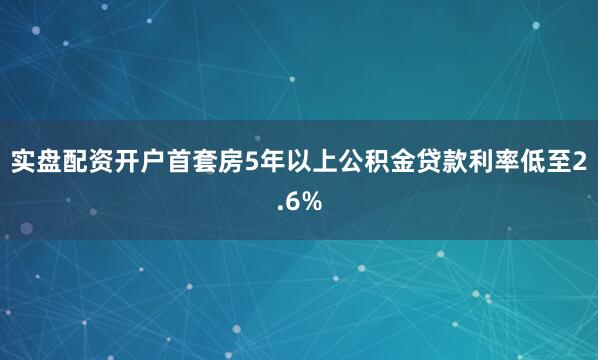 实盘配资开户首套房5年以上公积金贷款利率低至2.6%