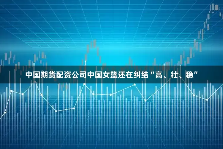中国期货配资公司中国女篮还在纠结“高、壮、稳”